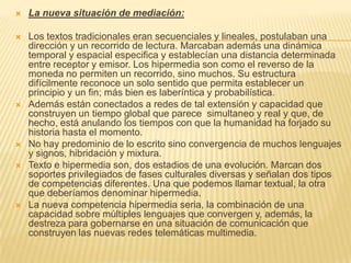    La nueva situación de mediación:

   Los textos tradicionales eran secuenciales y lineales, postulaban una
    dirección y un recorrido de lectura. Marcaban además una dinámica
    temporal y espacial especifica y establecían una distancia determinada
    entre receptor y emisor. Los hipermedia son como el reverso de la
    moneda no permiten un recorrido, sino muchos. Su estructura
    difícilmente reconoce un solo sentido que permita establecer un
    principio y un fin; más bien es laberíntica y probabilística.
   Además están conectados a redes de tal extensión y capacidad que
    construyen un tiempo global que parece simultaneo y real y que, de
    hecho, está anulando los tiempos con que la humanidad ha forjado su
    historia hasta el momento.
   No hay predominio de lo escrito sino convergencia de muchos lenguajes
    y signos, hibridación y mixtura.
   Texto e hipermedia son, dos estadios de una evolución. Marcan dos
    soportes privilegiados de fases culturales diversas y señalan dos tipos
    de competencias diferentes. Una que podemos llamar textual, la otra
    que deberíamos denominar hipermedia.
   La nueva competencia hipermedia seria, la combinación de una
    capacidad sobre múltiples lenguajes que convergen y, además, la
    destreza para gobernarse en una situación de comunicación que
    construyen las nuevas redes telemáticas multimedia.
 