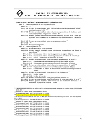MA N U AL DE CONTABILIDAD
PARA LAS EMPRESAS DEL SISTEMA FINANCIERO
8404 GARANTÍAS RECIBIDAS POR OPERACIONES DE CRÉDITO 1465 93
8404.01 Garantías preferidas de muy rápida realización
8404.01.01 1466
8404.01.02 Primera garantía mobiliaria sobre instrumentos representativos de deuda pública y
de obligaciones del BCRP 1467
8404.01.03 Primera garantía mobiliaria sobre instrumentos representativos de deuda con grado
de inversión emitidos por gobiernos centrales 1468
8404.01.04 Primera garantía mobiliaria sobre valores mobiliarios incluidos en el Listado que
publica la SBS, con excepción de los emitidos por empresas deudora y acreedora
1469
8404.01.05 Primera garantía mobiliaria sobre warrants de commodities 1470
8404.01.06 1471
8404.01.07 Fideicomiso en garantía
8404.02 Garantías preferidas 1472
8404.02.01 Primeras hipotecas sobre inmuebles
8404.02.02 Primera garantía mobiliaria sobre instrumentos representativos de deuda no
subordinada 1473
8404.02.02.01 Empresas del sistema financiero y sistema de seguros del país
8404.02.02.02 Empresas del sistema financiero y de seguros del exterior de primer nivel
8404.02.02.03 Bancos e instituciones multilaterales de crédito
8404.02.03 Primera garantía mobiliaria sobre instrumentos representativos de deuda 1474
8404.02.03.01 Cotizados en mecanismos centralizados de negociación del país
8404.02.03.02 Cotizados en mecanismos centralizados de negociación del exterior
8404.02.04 Primera garantía mobiliaria sobre instrumentos representativos de capital 1475
8404.02.04.01 Negociados en mecanismos centralizados de negociación del país
8404.02.04.02 Considerados en índices de mecanismos centralizados de negociación del
exterior
8404.02.05 Primera garantía mobiliaria sobre certificados de participación 1476
8404.02.05.01 Fondos mutuos
8404.02.05.02 Fondos de inversión
8404.02.06 Primera garantía mobiliaria sobre joyas y metales preciosos 1477
8404.02.07 Primera garantía mobiliaria sobre conocimientos de embarque y cartas de porte 1478
8404.02.08 Primera garantía mobiliaria sobre bienes de fácil realización destinados a la
explotación agropecuaria, industrial y minera 1479
1465
Modificadas por la Resol. SBS Nº 489-2000 del 19.07.2000. Posteriormente modificada por la Resol. SBS N° 1343-2003 del
24.09.2003
1466
Eliminada por la Resol. SBS N° 1343-2003 del 24.09.2003
1467
Modificado por la Resol. SBS Nº 11356-2008 del 19.11.2008
1468
Modificado por la Resol. SBS Nº 11356-2008 del 19.11.2008
1469
Modificado por la Resol. SBS N° 1343-2003 del 24.09.2003. Posteriormente modificado por la Resol. SBS Nº 11356-2008
del 19.11.2008
1470
Modificado por la Resol. SBS Nº 11356-2008 del 19.11.2008
1471
Eliminada por la Resol. SBS N° 1343-2003 del 24.09.2003
1472
Modificado por la Resol. SBS Nº 11356-2008 del 19.11.2008
1473
Modificado por la Resol. SBS Nº 11356-2008 del 19.11.2008
1474
Modificado por la Resol. SBS Nº 11356-2008 del 19.11.2008
1475
Modificado por la Resol. SBS Nº 11356-2008 del 19.11.2008
1476
Modificado por la Resol. SBS Nº 11356-2008 del 19.11.2008
1477
Modificado por la Resol. SBS Nº 11356-2008 del 19.11.2008
1478
Modificado por la Resol. SBS Nº 11356-2008 del 19.11.2008
1479
Modificado por la Resol. SBS Nº 11356-2008 del 19.11.2008
142
 
