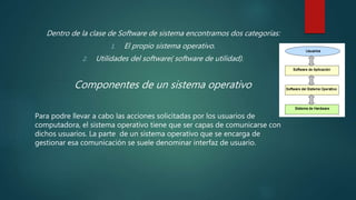 Dentro de la clase de Software de sistema encontramos dos categorías:
1. El propio sistema operativo.
2. Utilidades del software( software de utilidad).
Componentes de un sistema operativo
Para podre llevar a cabo las acciones solicitadas por los usuarios de
computadora, el sistema operativo tiene que ser capas de comunicarse con
dichos usuarios. La parte de un sistema operativo que se encarga de
gestionar esa comunicación se suele denominar interfaz de usuario.
 