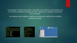 Las antiguas interfaces de usuario, conocidas como Shell, se comunicaban con
los usuarios mediante mensajes de texto, utilizando un teclado y la pantalla
de un monitor.
Los sistemas mas modernos realizan esta tarea por medio de una interfaz
grafica de usuario
 