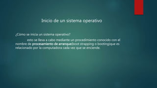 Inicio de un sistema operativo
¿Cómo se inicia un sistema operativo?
esto se lleva a cabo mediante un procedimiento conocido con el
nombre de procesamiento de arranque(boot strapping o booting)que es
relacionado por la computadora cada vez que se enciende.
 