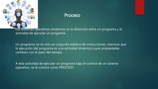 Proceso
Los sistemas operativos modernos es la distinción entre un programa y la
actividad de ejecutar un programa.
Un programa no es sino un conjunto estático de instrucciones, mientras que
la ejecución del programa es una actividad dinámica cuyas propiedades
cambian con el paso del tiempo.
A esta actividad de ejecutar un programa bajo el control de un sistema
operativo se le conoce como PROCESO.
 