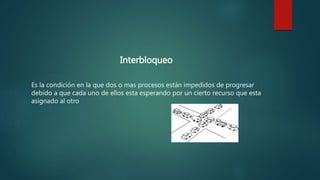 Interbloqueo
Es la condición en la que dos o mas procesos están impedidos de progresar
debido a que cada uno de ellos esta esperando por un cierto recurso que esta
asignado al otro
 