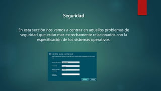 Seguridad
En esta sección nos vamos a centrar en aquellos problemas de
seguridad que están mas estrechamente relacionados con la
especificación de los sistemas operativos.
 