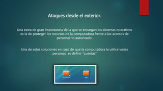 Ataques desde el exterior.
Una tarea de gran importancia de la que se encargan los sistemas operativos
es la de proteger los recursos de la computadora frente a los accesos de
personal no autorizado.
Una de estas soluciones en caso de que la computadora la utilice varias
personas es definir “cuentas”
 