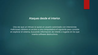 Ataques desde el interior.
Una vez que un intruso (o quizá un usuario autorizado con intensiones
maliciosas) obtiene un acceso a una computadora el siguiente paso consiste
en explorar el sistema, buscando información de interés o lugares en los que
inserta software destructivos.
 