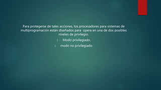 Para protegerse de tales acciones, los procesadores para sistemas de
multiprogramación están diseñados para opera en una de dos posibles
niveles de privilegio.
1. Modo privilegiado.
2. modo no privilegiado.
 