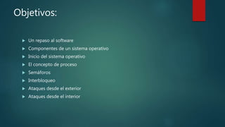 Objetivos:
 Un repaso al software
 Componentes de un sistema operativo
 Inicio del sistema operativo
 El concepto de proceso
 Semáforos
 Interbloqueo
 Ataques desde el exterior
 Ataques desde el interior
 