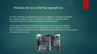 Historia de los sistemas operativos
En 1940 y 1950 las computadoras no eran muy flexibles, ni tampoco eficientes
Las maquinas podían ocupar una habitación completa. La ejecución de los
Programas requería una tediosa preparación de los equipos.
En este tipo de entorno, los sistemas operativos vieron la luz como método
para simplificar la preparación de los programas y para acelerar la transición
Entre un trabajo de programa y otro, este fue el comienzo de la técnica denominada
Procesamiento de datos.
 