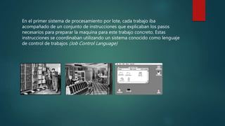 En el primer sistema de procesamiento por lote, cada trabajo iba
acompañado de un conjunto de instrucciones que explicaban los pasos
necesarios para preparar la maquina para este trabajo concreto. Estas
instrucciones se coordinaban utilizando un sistema conocido como lenguaje
de control de trabajos (Job Control Language)
 