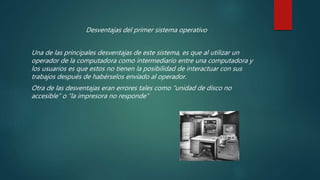 Desventajas del primer sistema operativo
Una de las principales desventajas de este sistema, es que al utilizar un
operador de la computadora como intermediario entre una computadora y
los usuarios es que estos no tienen la posibilidad de interactuar con sus
trabajos después de habérselos enviado al operador.
Otra de las desventajas eran errores tales como “unidad de disco no
accesible” o “la impresora no responde”
 