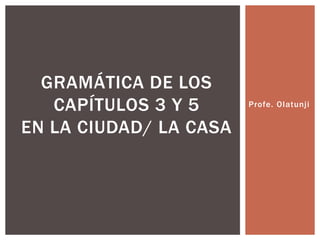 GRAMÁTICA DE LOS
   CAPÍTULOS 3 Y 5      Profe. Olatunji


EN LA CIUDAD/ LA CASA
 