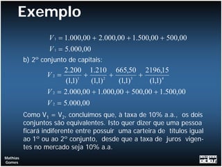 Exemplo
                  V 1 = 1.000,00 + 2.000,00 + 1.500,00 + 500,00
                  V 1 = 5.000,00
          b) 2º conjunto de capitais:
                        2.200 1.210 665,50 2196,15
                  V2 =        1
                                +       2
                                          +       3
                                                    +
                         (1,1)    (1,1)     (1,1)     (1,1) 4
                  V 2 = 2.000,00 + 1.000,00 + 500,00 + 1.500,00
                  V 2 = 5.000,00
          Como V1 = V2, concluímos que, à taxa de 10% a.a., os dois
          conjuntos são equivalentes. Isto quer dizer que uma pessoa
          ficará indiferente entre possuir uma carteira de títulos igual
          ao 1º ou ao 2º conjunto, desde que a taxa de juros vigen-
          tes no mercado seja 10% a.a.
Mathias
Gomes
 