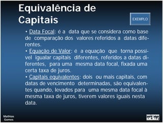 Equivalência de
          Capitais                                       EXEMPLO


           • Data Focal: é a data que se considera como base
           de comparação dos valores referidos a datas dife-
           rentes.
           • Equação de Valor: é a equação que torna possí-
           vel igualar capitais diferentes, referidos a datas di-
           ferentes, para uma mesma data focal, fixada uma
           certa taxa de juros.
           • Capitais equivalentes: dois ou mais capitais, com
           datas de vencimento determinadas, são equivalen-
           tes quando, levados para uma mesma data focal à
           mesma taxa de juros, tiverem valores iguais nesta
           data.

Mathias
Gomes
 