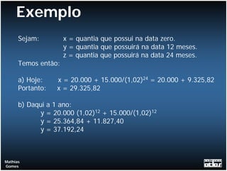 Exemplo
      Sejam:         x = quantia que possui na data zero.
                     y = quantia que possuirá na data 12 meses.
                     z = quantia que possuirá na data 24 meses.
      Temos então:

      a) Hoje:    x = 20.000 + 15.000/(1,02)24 = 20.000 + 9.325,82
      Portanto:   x = 29.325,82

      b) Daqui a 1 ano:
            y = 20.000 (1,02)12 + 15.000/(1,02)12
            y = 25.364,84 + 11.827,40
            y = 37.192,24



Mathias
Gomes
 