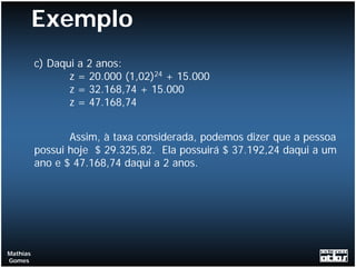 Exemplo
          c) Daqui a 2 anos:
                 z = 20.000 (1,02)24 + 15.000
                 z = 32.168,74 + 15.000
                 z = 47.168,74


                 Assim, à taxa considerada, podemos dizer que a pessoa
          possui hoje $ 29.325,82. Ela possuirá $ 37.192,24 daqui a um
          ano e $ 47.168,74 daqui a 2 anos.




Mathias
Gomes
 