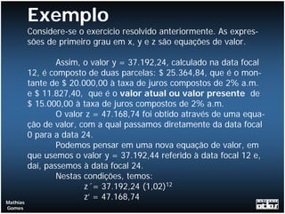 Exemplo
          Considere-se o exercício resolvido anteriormente. As expres-
          sões de primeiro grau em x, y e z são equações de valor.

                  Assim, o valor y = 37.192,24, calculado na data focal
          12, é composto de duas parcelas: $ 25.364,84, que é o mon-
          tante de $ 20.000,00 à taxa de juros compostos de 2% a.m.
          e $ 11.827,40, que é o valor atual ou valor presente de
          $ 15.000,00 à taxa de juros compostos de 2% a.m.
                  O valor z = 47.168,74 foi obtido através de uma equa-
          ção de valor, com a qual passamos diretamente da data focal
          0 para a data 24.
                  Podemos pensar em uma nova equação de valor, em
          que usemos o valor y = 37.192,44 referido à data focal 12 e,
          daí, passemos à data focal 24.
                  Nestas condições, temos:
                         z´= 37.192,24 (1,02)12
                         z’ = 47.168,74
Mathias
Gomes
 