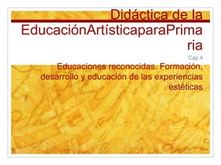 Didáctica de la EducaciónArtísticaparaPrimaria Cap 4 Educaciones reconocidas. Formación, desarrollo y educación de las experiencias estéticas 
