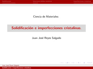 Solidiﬁcaci´n
           o                                  Soluciones s´lidas met´licas
                                                          o         a        Imperfecciones cristalinas




                                              Ciencia de Materiales:



                Solidiﬁcaci´n e imperfecciones cristalinas.
                           o

                                              Juan Jos´ Reyes Salgado
                                                      e




Juan Jos´ Reyes Salgado
        e
Solidiﬁcaci´n e imperfecciones cristalinas.
           o
 