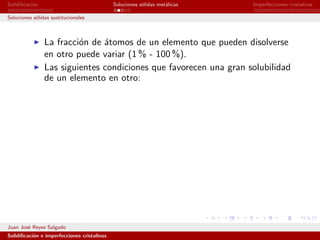 Solidiﬁcaci´n
           o                                  Soluciones s´lidas met´licas
                                                          o         a        Imperfecciones cristalinas

Soluciones s´lidas sustitucionales
            o



                La fracci´n de ´tomos de un elemento que pueden disolverse
                         o     a
                en otro puede variar (1 % - 100 %).
                Las siguientes condiciones que favorecen una gran solubilidad
                de un elemento en otro:




Juan Jos´ Reyes Salgado
        e
Solidiﬁcaci´n e imperfecciones cristalinas.
           o
 