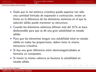 Solidiﬁcaci´n
           o                                  Soluciones s´lidas met´licas
                                                          o         a        Imperfecciones cristalinas

Soluciones s´lidas sustitucionales
            o



                Dado que la red at´mica cristalina puede soportar tan s´lo
                                    o                                    o
                una cantidad limitada de expansi´n o contracci´n, existe un
                                                   o            o
                l´
                 ımite en la diferencia de los di´metros at´micos en el que la
                                                 a         o
                soluci´n s´lida puede mantener su estructura.
                      o o
                Cuando los di´metros at´micos diﬁeren m´s del 15 % se hace
                              a         o                a
                desfavorable para que se d´ una gran solubilidad en estado
                                          e
                s´lido.
                 o
                Para que los elementos tengan una solubilidad total en estado
                s´lido en todas las proporciones, deben tener la misma
                 o
                estructura cristalina.
                Si hay una gran diferencia entre electronegatividades se
                formar´ un compuesto.
                      ıa
                Si tienen la misma valencia se favorece la solubilidad en
                estado s´lido.
                         o

Juan Jos´ Reyes Salgado
        e
Solidiﬁcaci´n e imperfecciones cristalinas.
           o
 