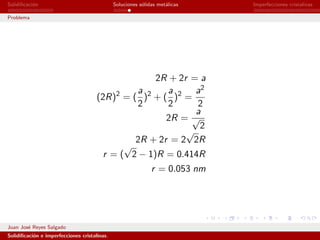 Solidiﬁcaci´n
           o                                  Soluciones s´lidas met´licas
                                                          o         a        Imperfecciones cristalinas

Problema




                                                    2R + 2r = a
                                                a      a     a2
                                      (2R)2 = ( )2 + ( )2 =
                                                2      2     2
                                                             a
                                                      2R = √
                                                              2
                                                           √
                                               2R + 2r = 2 2R
                                             √
                                        r = ( 2 − 1)R = 0.414R
                                                              r = 0.053 nm




Juan Jos´ Reyes Salgado
        e
Solidiﬁcaci´n e imperfecciones cristalinas.
           o
 