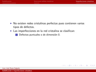 Solidiﬁcaci´n
           o                                  Soluciones s´lidas met´licas
                                                          o         a        Imperfecciones cristalinas




                No existen redes cristalinas perfectas pues contienen varios
                tipos de defectos.
                Las imperfecciones en la red cristalina se clasiﬁcan:
                   1   Defectos puntuales o de dimensi´n 0.
                                                      o




Juan Jos´ Reyes Salgado
        e
Solidiﬁcaci´n e imperfecciones cristalinas.
           o
 