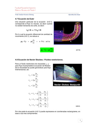 


Prof. Emilio Rivera Chávez Apuntes de Clase


4.7 Ecuación de Euler
Una situación particular de la ecuación (4.6.1),
corresponde al flujo no viscoso, es decir cuando
no existen tensiones de corte, es decir:

                      ij = 0  ij = 0
Por lo cual la ecuación diferencial de cantidad de
movimiento (4.6.1), se reduce a

                                   v
          g  p  ρ (                     v  v) (4.7.1)
                                   t


                                                                       Dv
                                                   g  p  ρ(           )                                                 (4.7.2)
                                                                       Dt



4.8 Ecuación de Navier Stockes.- Fluidos newtonianos.

Para un fluido newtoniano de viscosidad, , y
para flujo incompresible la ecuación de Newton
de la viscosidad se puede generalizar para flujo
tridimensional, así:

                                         v x
                           xx  2 
                                          x
                                         v y
                           yy  2 
                                      y
                                     v
                           zz    2 z
                                      z

                                                 v      v 
                            xy   yx    x  y 
                                            y
                                               x 
                                                   
                                             v z v x 
                            xz   zx              
                                             x    z 
                                             v y v z 
                            zy   yz    
                                             z  y  
                                                                                                                         (4.8.1)


Por otra parte la ecuación (4.6.1) puede expresarse en coordenadas rectangulares, en
base a sus tres componentes:


                                                                                                                                       9
 