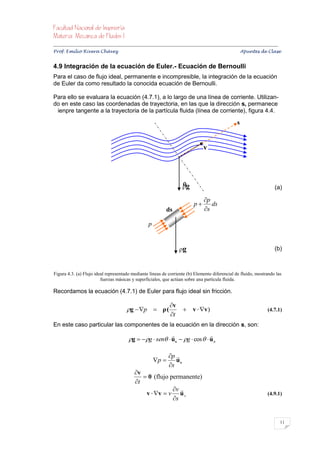 


Prof. Emilio Rivera Chávez Apuntes de Clase


4.9 Integración de la ecuación de Euler.- Ecuación de Bernoulli
Para el caso de flujo ideal, permanente e incompresible, la integración de la ecuación
de Euler da como resultado la conocida ecuación de Bernoulli.

Para ello se evaluara la ecuación (4.7.1), a lo largo de una línea de corriente. Utilizan-
do en este caso las coordenadas de trayectoria, en las que la dirección s, permanece
 ienpre tangente a la trayectoria de la partícula fluida (línea de corriente), figura 4.4.

                                                                                                          s


                                                                                       v



                                                                          
                                                                          g                                                    (a)

                                                                                       p
                                                                                 p       ds
                                                                 ds                    s

                                                       p


                                                                         g                                                     (b)



Figura 4.3. (a) Flujo ideal representado mediante líneas de corriente (b) Elemento diferencial de fluido, mostrando las
                         fuerzas másicas y superficiales, que actúan sobre una partícula fluida.

Recordamos la ecuación (4.7.1) de Euler para flujo ideal sin fricción.

                                                                   v
                                          g  p  ρ (                     v  v)                                        (4.7.1)
                                                                   t
En este caso particular las componentes de la ecuación en la dirección s, son:
                                                                                          
                                           g   g  sen  u s  g  cos   u n

                                                                  p 
                                                           p       us
                                                                  s
                                               v
                                                   0 (flujo permanente)
                                               t
                                                              v 
                                                   v  v  v u s                                                           (4.9.1)
                                                              s


                                                                                                                                   11
 