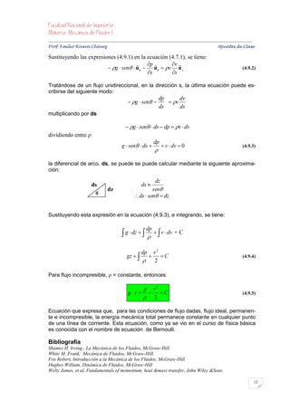 


Prof. Emilio Rivera Chávez Apuntes de Clase

Sustituyendo las expresiones (4.9.1) en la ecuación (4.7.1), se tiene:
                                        p         v 
                          g  sen  u s  u s  v u s                                                                   (4.9.2)
                                            s       s

Tratándose de un flujo unidireccional, en la dirección s, la última ecuación puede es-
cribirse del siguiente modo:
                                                                        dp      dv
                                                   g  sen              v
                                                                        ds      ds
multiplicando por ds

                                                  g  sen  ds  dp  v  dv
dividiendo entre 
                                                                   dp
                                               g  sen  ds            v  dv  0                                        (4.9.3)
                                                                    

la diferencial de arco, ds, se puede se puede calcular mediante la siguiente aproxima-
ción:

                                                               dz
                           ds                              ds 
                                     dz                       sen
                              
                                                      ds  sen  dz


Sustituyendo esta expresión en la ecuación (4.9.3), e integrando, se tiene:

                                                              dp
                                                g  dz      v  dv + C

                                                           dp v 2
                                                  gz        C                                                           (4.9.4)
                                                            2

Para flujo incompresible,  = constante, entonces:

                                                       p v2
                                                  gz   C                                                                (4.9.5)
                                                        2

Ecuación que expresa que, para las condiciones de flujo dadas, flujo ideal, permanen-
te e incompresible, la energía mecánica total permanece constante en cualquier punto
de una línea de corriente. Esta ecuación, como ya se vio en el curso de física básica
es conocida con el nombre de ecuación de Bernoulli.

Bibliografía
Shames H. Irving , La Mecánica de los Fluidos, McGraw-Hill.
White M. Frank, Mecánica de Fluidos, McGraw-Hill.
Fox Robert, Introducción a la Mecánica de los Fluidos, McGraw-Hill
Hughes William, Dinámica de Fluidos, McGraw-Hill
Welty James, et al, Fundamentals of momentum, heat &mass transfer, John Wiley &Sons.

                                                                                                                                   12
 