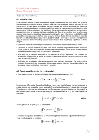 


Prof. Emilio Rivera Chávez Apuntes de Clase

4.1 Introducción
En el capítulo anterior se han estudiado las leyes fundamentales del flujo fluido, las que han
sido expresadas matemáticamente en forma de ecuaciones integrales para un volumen de con-
trol arbitrario, si bien estas ecuaciones son importantes por su aplicación práctica dado que
permiten evaluar globalmente un determinado flujo fluido, se caracterizan por trabajar con valo-
res promedio de la propiedades del flujo fluido. Sin embargo existen situaciones en las que es
necesario conocer la variación de las propiedades del flujo de un punto a otro. Una forma de
resolver este problema es aplicar las ecuaciones integrales a un volumen de control diferencial,
para obtener las ecuaciones de flujo para un punto del flujo fluido. En este capítulo se obtendrá
la expresión diferencial de las ecuaciones de continuidad ( principio de conservación de la ma-
sa) y de cantidad de movimiento (segunda ley de Newton de la mecánica), a partir de su forma
integral.
Existen tres métodos diferentes para obtener las ecuaciones diferenciales del flujo fluido:
 Utilizando el cálculo vectorial.- En este caso no se necesita ningún razonamiento físico adi-
  cional, pues se trata de obtener las expresiones diferenciales a partir de las expresiones in-
  tegrales siguiendo un riguroso procedimiento matemático.
 Aplicando las ecuaciones integrales a un volumen de control elemental.- Se obtienen las
  ecuaciones diferenciales al llevar la expresión resultante al limite haciendo cuando el volu-
  men se hace infinitesimal.
 Aplicando las ecuaciones básicas del sistema a un volumen elemental.- De este modo se
  obtienen directamente las ecuaciones diferenciales para un volumen elemental mediante ba-
  lances de masa, cantidad de movimiento y energía.


4.2 Ecuación diferencial de continuidad
Como se recordará la ecuación integral de continuidad esta dada por:

                                                                        
                                             ρv  dA   t  ρd
                                             sc                                  vc
                                                                                                                         (4.2.1)


La ecuación diferencial de continuidad que no es mas que la ley de conservación de la
masa, puede ser obtenida, como se explicó en el epígrafe anterior, de varias maneras.
En este caso utilizaremos el teorema de Gauss para convertir la integral de superficie
del primer miembro de la ecuación integral de continuidad (4.2.1). en una integral de
volumen.

                                                ρv  dA     (v)d
                                                sc                vc
                                                                                                                         (4.2.2)


Sustituyendo (4.2.2) en (4.2.1) se obtiene:

                                                                       
                                                 ρvd   t  ρd
                                               vc                           vc


Llevando el segundo miembro de la ecuación al primer miembro y permutando la deri-
vada con la integral se obtiene:
                                                  
                                  ρvd   t ρd  0
                                 vc            vc




                                                                                                                                       1
 
