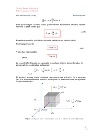 


Prof. Emilio Rivera Chávez Apuntes de Clase

                                                                   ρ
                                                  (  ρv  t )d  0
                                                  vc
Para que la integral sea cero, puesto que el volumen de control es arbitrario, necesa-
riamente se debe cumplir que:

                                                                     ρ                                                     (4.2.3)
                                                          ρv         0
                                                                     t

Esta última ecuación, es la forma diferencial de la ecuación de continuidad.
Para flujo permanente:

                                                               ρv  0                                                  (4.2.4)

Y para flujo incompresible

                                                              v  0
           (4.2.4)


La ecuación (4.2.3) puede ser expresada en cualquier sistema de coordenadas. Así
por ejemplo en coordenadas cartesianas:

                                                               ρ
                                    (ρv x )  (ρv y )  (ρv z )     0
                                 x          y        z         x
                      (4.2.5)

El resultado anterior puede obtenerse directamente por aplicación de la ecuación
(4.2.1) al volumen elemental mostrado en la figura 4.1. El estudiante se encargará de
comprobar este hecho.
                                                 y
                                                                               
                                                                      ρVY        (ρVy )dy
                                                                               y

                                                                                      ρVZ


                                 ρVX                                                                       
                                                                                                  ρVX        (ρVX )dx
                                                                                                           x

                                                                                                            x
                                      
                                 ρVZ  (ρVz )dz
                                      z
                                                                   ρVY
                           z
                 Figura 4.1 Flujo de masa a través de las 6 caras de un volumen de control diferencial.




                                                                                                                                       2
 