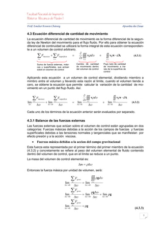


Prof. Emilio Rivera Chávez Apuntes de Clase


4.3 Ecuación diferencial de cantidad de movimiento
La ecuación diferencial de cantidad de movimiento es la forma diferencial de la segun-
da ley de Newton del movimiento para el flujo fluido. Por ello para obtener la ecuación
diferencial de continuidad se utilizará la forma integral de esta ecuación correspondien-
te a un volumen de control arbitrario.
                                                                    
             F
             v .c
                    masicas     Fsuperficie
                                 s .c .
                                                           
                                                                    t 
                                                                              vd                     vv  dA             (4.3.1)
                                                                       v .c .                          s .c.

             Suma de fuerza externas, mási-                     Cambio de cantidad                 Flujo neto de cantidad
             cas y superficiales, que actúan                    de movimiento dentro               de movimiento a tra-
             sobre el volumen de control                        del volumen de control             vés de la superficie de
                                                                                                   control

Aplicando esta ecuación a un volumen de control elemental, dividiendo miembro a
mimbro entre el volumen y llevando esta razón al limite, cuando el volumen tiende a
cero, se obtiene la ecuación que permite calcular la variación de la cantidad de mo-
vimiento en un punto del flujo fluido. Así.

                                                                   
      F      masicas            F        sup erficie
                                                                   t 
                                                                             vd                                vv  dA
lim   v .c
                         lim     s .c .
                                                            lim      v .c .
                                                                                                        lim    s .c .
                                                                                                                              (4.3.2)
                      0                              0                                     0            

Cada uno de los términos de la ecuación anterior serán evaluados por separado.

4.3.1 Balance de las fuerzas externas
Las fuerzas externas que actúan sobre el volumen de control están agrupadas en dos
categorías: Fuerzas másicas debidas a la acción de los campos de fuerzas y fuerzas
superficiales debidas a las tensiones normales y tangenciales que se manifiestan por
efecto presión y a la acción viscosa.
            Fuerzas másica debidas a la accion del campo gravitacional
Esta fuerza esta representada por el primer término del primer miembro de la ecuación
(4.3.2) y concretamente se refiere al peso del volumen elemental de fluido contenido
dentro del volumen de control, que en el límite se reduce a un punto.
La masa del volumen de control elemental es:
                                                                    m  
Entonces la fuerza másica por unidad de volumen, será:

                                                          F    grav.             ρgd
                                                   lim    vc
                                                                         lim    v .c .
                                                   0                 0            
                                                           Fgrav.               ρg
                                                   lim    vc
                                                                         lim          lim ρg
                                                   0                 0         0


                                                           Fgrav.
                                                   lim    vc
                                                                         ρg
                                                   0                                                                       (4.3.3)

                                                                                                                                         3
 