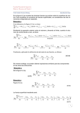 


Prof. Emilio Rivera Chávez Apuntes de Clase

En la figura 4.2 se muestra las diversas fuerzas que actúan sobre la superficie de con-
trol. Para simplificar la sumatoria de fuerzas superficiales, se consideraran las tres di-
recciones ortogonales por separado.
Dirección x
Con referencia a la figura 4.2 (a). se tiene:
 Fsup X  ( xx xx   xx x )yz  ( yx yy   yx y )xz  ( zx
 s .c.
                                                                                                                                               z  z      zx z )xy

Dividiendo la expresión anterior entre el volumen y llevando al límite, cuando el volu-
men de control tiende a cero, se tiene:

         F        sup X                           ( xx   x  x     xx x )yz  ( yx                          y  y     yx y )xz  ( zx                  z  z      zx z )xy
 lim     s .c .
                                    lim
 0                          x , y , z 0                                                                        xyz



         F         sup X
                                                     xx   x  x     xx                                        yx   y  y     yx   y                           zx     z  z     zx
                                                                                                                                            
          s .c .                                                                    x                                                                                                           z
  lim                                 lim                                                          lim                                                 lim
  0                          x , y , z 0              x                              x , y , z 0               y                    x , y , z 0                z

Finalmente, aplicando la definición de derivada de una función, se obtiene:

                                                                    F            sup X
                                                                                                xx  yx  zx
                                                                                                                                                                                       (4.3.4)
                                                           lim      s .c .
                                                                                                        
                                                        0                                  x    y    z

De manera análoga, se pueden obtener expresiones similares para las componentes
en las otras dos direcciones:
Dirección y
De la figura 4.2 (b).
                                                                             F           supY
                                                                                                           yy               xy         zy
                                                                 lim          s .c .
                                                                                                                                                                                                 (
                                               4.3.5)
                                                                  0                                    y                x              z


Dirección z
Figura 4.2 (c).
                                                                        F             sup Z
                                                                                                       zz  yz  xz
                                                             lim         s .c .
                                                                                                                                                                                      (4.3.6)
                                                             0                                    z    y    x


La fuerza superficial resultante será:

         F        superficial
                                      yy  xy  zy    yy  xy  zy     zz  yz  xz  
 lim     s .c .
                                   
                                     y  x  z i   y  x  z  j   z  y  x k
                                                                                                   
 0                                                                                           
                                                                                                                                                                                         (4.3.7)

                                                                                                                                                                                                    5
 