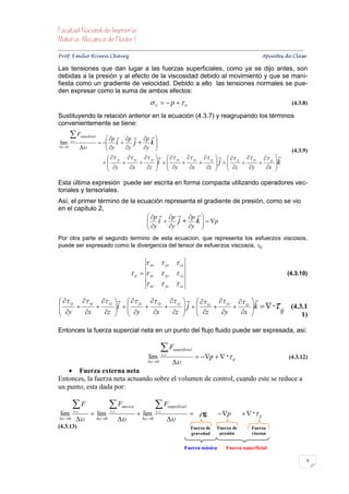 


Prof. Emilio Rivera Chávez Apuntes de Clase

Las tensiones que dan lugar a las fuerzas superficiales, como ya se dijo antes, son
debidas a la presión y al efecto de la viscosidad debido al movimiento y que se mani-
fiesta como un gradiente de velocidad. Debido a ello las tensiones normales se pue-
den expresar como la suma de ambos efectos:
                                                                   ii   p   ii                                                               (4.3.8)

Sustituyendo la relación anterior en la ecuación (4.3.7) y reagrupando los términos
convenientemente se tiene:
        F          sup erficial
                                       p  p  p  
lim     s .c .
                                     i 
                                       y        j  k
 0                                       y    y                                                                                         (4.3.9)
                                         yy  xy  zy    yy  xy  zy     zz  yz  xz                                 
                                                                                 
                                        y  x  z i   y  x  z  j   z  y  x
                                                                                                                                          k
                                                                                                                                          
                                                                                                                                     

Esta última expresión puede ser escrita en forma compacta utilizando operadores vec-
toriales y tensoriales.
Así, el primer término de la ecuación representa el gradiente de presión, como se vio
en el capítulo 2,
                                 p  p  p  
                                 i 
                                 y       j  k   p
                                       y    y 
Por otra parte el segundo termino de esta ecuacion, que representa los esfuerzos viscosos,
puede ser expresado como la divergencia del tensor de esfuerzos viscosos, ij.


                                                                 xx  yx  zx
                                                          ij   xy  yy  zy                                                                   (4.3.10)
                                                                 xz  yz  zz

  yy  xy  zy    yy  xy  zy     zz  yz  xz  
 y  x  z i   y  x  z  j   z  y  x k  
                                                                                                                                    ij    (4.3.1
                                                                                                                                                1)

Entonces la fuerza supercial neta en un punto del flujo fluido puede ser expresada, asi:

                                                                           F
                                                                                                                   
                                                                                        sup erficial
                                                                 lim        s .c .
                                                                                                        p    ij                            (4.3.12)
                                                                  0                 
    Fuerza externa neta
Entonces, la fuerza neta actuando sobre el volumen de control, cuando este se reduce a
un punto, esta dada por:

          F                               F                          F
                                                                                                                                
                                                     masica                          sup erficial
 lim       v .c .
                            lim           v .c .
                                                               lim    s .c .
                                                                                                     g         p           ij
 0                             0                      0             
(4.3.13)                                                                                            Fuerza de   Fuerza de      Fuerza
                                                                                                    gravedad     presión       viscosa


                                                                                               Fuerza másica        Fuerza superficial

                                                                                                                                                        6
 