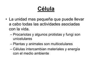 Célula
• La unidad mas pequeña que puede llevar
  a cabo todas las actividades asociadas
  con la vida.
  – Procariotas y algunos protistas y fungi son
    unicelulares
  – Plantas y animales son multicelulares
  – Células intercambian materiales y energía
    con el medio ambiente
 