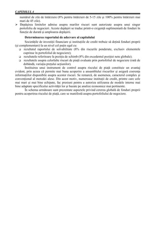 CAPITOLUL 4
  numărul de zile de întârziere (8% pentru întârzieri de 5-15 zile şi 100% pentru întârzieri mai
  mari de 45 zile).
Ø Depăşirea limitelor admise asupra marilor riscuri sunt autorizate asupra unui singur
  portofoliu de negocieri. Aceste depăşiri se traduc printr-o exigenţă suplimentară de fonduri în
  funcţie de durată şi amploarea depăşirii.
        Determinarea raportului de adecvare al capitalului
        Societăţile de investiţii financiare şi instituţiile de credit trebuie să deţină fonduri proprii
(şi complementare) la un nivel cel puţin egal cu:
    G rezultatul raportului de solvabilitate (8% din riscurile ponderate, exclusiv elementele
       cuprinse în portofoliul de negociere);
    G rezultatele referitoare la poziţia de schimb (8% din excedentul poziţiei nete globale);
    G rezultatele asupra celorlalte riscuri de piaţă evaluate prin portofoliul de negociere (rată de
       dobândă, variaţia preţului acţiunilor).
        Instituirea unui instrument de control asupra riscului de piaţă constituie un avantaj
evident, prin aceea că permite mai buna acoperire a ansamblului riscurilor şi asigură coerenţa
informaţiilor disponibile asupra acestor riscuri. Se remarcă, de asemenea, caracterul complex şi
convenţional al metodei alese. Din acest motiv, numeroase instituţii de credit, printre care cele
mai mari şi mai bine echipate, fac presiuni pentru a autoriza utilizarea de modele interne mai
bine adaptate specificului activităţii lor şi bazate pe analize economice mai pertinente.
        În schema următoare sunt prezentate aspectele privind cererea globală de fonduri proprii
pentru acoperirea riscului de piaţă, care se manifestă asupra portofoliului de negociere.
 