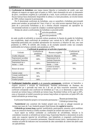 CAPITOLUL 4
3) Coeficientul de lichiditate este impus tuturor băncilor şi instituţiilor de credit, care sunt
    obligate să respecte un raport egal cel puţin cu 100%, între elementele de activ şi elementele
    de pasiv, considerate exigibile pe o perioadă de o lună. Acest coeficient este calculat pentru
    fiecare lună pe baza elementelor disponibile în ultima zi a lunii precedente, iar nivelul minim
    de 100% trebuie respectat în permanenţă.
        Pot fi determinaţi coeficienţi de lichiditate, ceea ce semnifică o lichiditate previzională
    pentru anul următor, pe perioade de 3 luni, 6 luni şi 1 an, rolul acestor raporturi fiind, pe de o
    parte de a previziona lichiditatea şi de a elimina efectele temporare ale operaţiilor de
    circumstanţă realizate cu scopul de a depăşi o scadenţă reglementată.
        Relaţia de calcul a coeficientului de lichiditate se prezintă astfel:

                                      IL =
                                            å activelor ponderate × 100 ,
                                            å pasivelor ponderate
   de unde rezultă că utilizările şi resursele trebuie ponderate în funcţie de gradul de lichiditate
   sau exigibilitate, după coeficienţii de ponderare care variază de la 100% până la 50%. O
   importanţă particulară este acordată operaţiunilor de trezorerie şi titlurilor de stat, care sunt
   ponderate cu 100%. În schimb, alte creanţe, ca de exemplu acţiunile cotate sau creanţele
   mobilizabile de la banca centrală, sunt ponderate cu 50%.
                            Coeficienţi de ponderare ai activelor şi pasivelor
                                   Coeficient de                                  Coeficient de
             Utilizări                                  Resurse exigibile
                                    ponderare                                       ponderare
    Credite obişnuite                 100%          Depozite obişnuite                 100%
    Împrumuturi acordate                            Împrumuturi de la
                                      100%                                             100%
    instituţiilor financiare                        instituţii financiare
    Împrumuturi pe o                                Împrumuturi pe o
                                      100%                                             100%
    durată < 1 lună                                 durată < 1 lună
                                                    Conturi la termen
    Bonuri de tezaur                100%-90%        pentru o durată < 1                 70%
                                                    lună
    Acţiuni cotate                     50%
    Creanţe mobilizate la
                                       50%
    Banca Centrală
    Fonduri proprii                   100%

4) Coeficientul fondurilor proprii şi al resurselor permanente, urmăreşte să împiedice o
   creştere excesivă a riscului de transformare, limitând posibilităţile de finanţare ale
   utilizatorilor pe o perioadă mai mare de 5 de ani, pe baza resurselor monetare. Acest
   coeficient corespunde unui coeficient de lichiditate pe 5 ani, şi se determină ca raport între
   resursele pe termen lung şi utilizările pe termen lung. Rezultatul trebuie să fie egal cu 60%,
   ceea ce înseamnă că totalul resurselor pe termen lung trebuie să reprezinte cel puţin 60% din
   totalul utilizărilor pe termen lung.
                                                                     Resurse pe termen lung
       Coeficientul fondurilor proprii si al resurselor permanente =
                                                                     Utilizãri pe termen lung
        Numărătorul este constituit din fonduri proprii nete la care se adaugă resursele pe
    termen mai mare de 5 ani, fondurile proprii fiind formate din capital şi rezerve.
        Utilizările pe termen lung cuprind: imobilizările, participaţiile, anumite valori mobiliare
    (care nu cotează la bursă) şi credite acordate clienţilor pe termen mai mare de 5 ani.
        Acest raport nu trebuie confundat cu coeficientul de solvabilitate, întrucât ia în
    considerare resursele şi utilizările pe termen lung. Experienţa băncilor a demonstrat că acolo
    unde este respectat raportul de solvabilitate, sunt îndeplinite şi exigenţele coeficientului
    fondurilor proprii şi al resurselor permanente. Datorită acestui motiv, oportunitatea de a se
    menţine un astfel de indicator este reexaminată de către autorităţile de control din ţările unde
    are aplicabilitate.
 