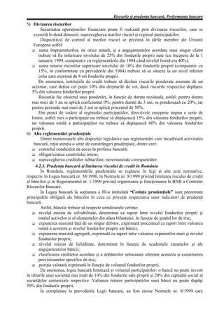 Riscurile şi prudenţa bancară. Performanţe bancare
5) Divizarea riscurilor
         Securitatea operaţiunilor financiare poate fi realizată prin divizarea riscurilor, care se
     exercită în două domenii: supravegherea marilor riscuri şi regimul participaţiilor.
         Dispozitivul de control al marilor riscuri se prezintă în ţările membre ale Uniunii
     Europene astfel:
        suma împrumuturilor, de orice natură, şi a angajamentelor acordate unui singur client
        trebuie să fie inferioare nivelului de 25% din fondurile proprii nete (cu începere de la 1
        ianuarie 1999, comparativ cu reglementările din 1984 când nivelul limită era 40%).
        suma tuturor riscurilor superioare nivelului de 10% din fondurile proprii (comparativ cu
        15%, în conformitate cu prevederile din 1984) trebuie să se situeze la un nivel inferior
        celui care exprimă de 8 ori fondurile proprii.
        De asemenea, instituţiile de credit trebuie să declare riscurile ponderate asumate de un
   acţionar, care deţine cel puţin 10% din drepturile de vot, dacă riscurile respective depăşesc
   5% din valoarea fondurilor proprii.
        Riscurile fac obiectul unei ponderări, în funcţie de durata reziduală, astfel: pentru durate
   mai mici de 1 an se aplică coeficientul 0%; pentru durate de 3 ani, se ponderează cu 20%, iar
   pentru perioade mai mari de 3 ani se aplică procentul de 50%.
        Din punct de vedere al regimului participaţiilor, directivele europene impun o serie de
   limite, astfel: nici o participaţie nu trebuie să depăşească 15% din valoarea fondurilor proprii,
   iar valoarea totală a participaţiilor nu trebuie să depăşească 60% din valoarea fondurilor
   proprii.
6) Alte reglementări prudenţiale
         Dintre numeroasele alte dispoziţii legislative sau reglementări care încadrează activitatea
     bancară, reţin atenţia o serie de constrângeri prudenţiale, dintre care:
        controlul condiţiilor de acces la profesia bancară;
        obligativitatea controlului intern;
        supravegherea creditelor subtarifate, neremunerate corespunzător.
      4.2.3. Prudenţa bancară şi limitarea riscului de credit în România
         În România, reglementările prudenţiale se regăsesc în legi şi alte acte normative,
respectiv în Legea bancară nr. 58/1998, în Normele nr. 8/1999 privind limitarea riscului de credit
al băncilor şi în Regulamentul nr. 1/1999 privind organizarea şi funcţionarea la BNR a Centralei
Riscurilor Bancare.
         În Legea bancară la secţiunea a III-a intitulată “Cerinţe prudenţiale” sunt prezentate
principalele obligaţii ale băncilor în ceea ce priveşte respectarea unor indicatori de prudenţă
bancară.
         Astfel, băncile trebuie să respecte următoarele cerinţe:
        nivelul minim de solvabilitate, determinat ca raport între nivelul fondurilor proprii şi
        totalul activelor şi al elementelor din afara bilanţului, în funcţie de gradul lor de risc;
        expunerea maximă faţă de un singur debitor, exprimată procentual ca raport între valoarea
        totală a acestora şi nivelul fondurilor proprii ale băncii;
        expunerea maximă agregată, exprimată ca raport între valoarea expunerilor mari şi nivelul
        fondurilor proprii;
        nivelul minim de lichiditate, determinat în funcţie de scadenţele creanţelor şi ale
        angajamentelor băncii;
        clasificarea creditelor acordate şi a dobânzilor neîncasate aferente acestora şi constituirea
        provizioanelor specifice de risc;
        poziţia valutară exprimată în funcţie de volumul fondurilor proprii.
         De asemenea, legea bancară limitează şi volumul participaţiilor: o bancă nu poate investi
în titlurile unei societăţi mai mult de 10% din fondurile sale proprii şi 20% din capitalul social al
societăţilor comerciale respective. Valoarea tuturor participaţiilor unei bănci nu poate depăşi
50% din fondurile proprii.
         În completare la prevederile Legii bancare, au fost emise Normele nr. 8/1999 care
 
