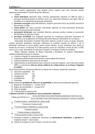 CAPITOLUL 4
         Prin această reglementare sunt definite câteva noţiuni care sunt relevante pentru
importanţa funcţionării Centralei Riscurilor Bancare.
         Astfel:
        riscul individual reprezintă suma valorilor operaţiunilor raportate la CRB de către o
        persoană declarantă pentru un debitor; acest risc reprezintă expunerea unei bănci faţă de
        un debitor şi se determină de persoana declarantă;
        persoana recenzată reprezintă debitorul, respectiv persoana fizică sau juridică înscrisă în
        baza de date a CRB;
        riscul global este suma riscurilor individuale raportate de toate persoanele declarante
        pentru aceeaşi persoană recenzată;
        persoanele declarante sunt centralele băncilor, persoane juridice române şi sucursalele
        din România ale băncilor străine;
        persoana acreditată este angajatul autorizat de conducerea persoanei declarante să
        transmită şi să recepţioneze la Centrala Riscurilor Bancare informaţiile de risc bancar.
         Importanţa funcţionării Centralei Riscurilor bancare rezidă în aceea că poate transmite
oricărei persoane declarante informaţii referitoare la creditele restante pe ultimii 2 ani şi
informaţii referitoare la riscul global, pentru fiecare debitor. Aceste informaţii sunt oferite în
termen de cel mult o zi bancară, de la data primirii cererii de consultare a bazei de date a CRB,
ceea ce are o mare însemnătate în selectarea clienţilor şi limitarea riscului de creditare.
         Dintre măsurile adoptate de Banca Naţională a României, în vederea îmbunătăţirii
calităţii prudenţiale bancare se remarcă:
        creşterea exigenţei în sancţionarea băncilor
        continuarea perfecţionării profesionale a supraveghetorilor bancari
        politică prudentă în autorizarea de noi bănci
        implementarea şi perfecţionarea unui sistem de avertizare timpurie, care în decursul anului
        2000 s-a transformat într-un sistem uniform de rating bancar şi avertizare timpurie
        (CAMPL)
Acest sistem permite clasificarea băncilor în funcţie de evaluarea următorilor indicatori:
        adecvarea capitalului (C)
        calitatea activelor       (A)
        management                (M)
        profitabilitate           (P)
        lichiditate               (L)
Pentru măsurarea gradului de adecvare al capitalului se determină următoarele raporturi:
   1) Raport de solvabilitate 1 – (minim 12%)
   2) Raport de solvabilitate 2 – (minim 8%)
   3) Efect de pârghie
   4) Capital propriu/capital social
Calitatea activelor se cuantifică pe baza următorilor indicatori:
                                   Active din bilant si din afara bilantului ponderate in functie de risc
   1 Rata generalã de risc =
    )
                                Active din bilant si din afara bilantului exprimate la valoarea contabilã
         Creante restante + indoielnice (la valoare netã)
   2)
                    Total active (valoare netã)
         Creante restante si indoielnice (valoare netã)
   3)
                        Capitaluri proprii
             Creante restante si indoielnice
   4)
         Total portofoliu credite (valoare netã)
   5) Ponderea creditelor şi dobânzilor clasificate în substandard, îndoielnice şi pierderi în
        Capitaluri proprii + provizioane;
   6) Gradul de acoperire cu provizioane a riscului de credit;
 