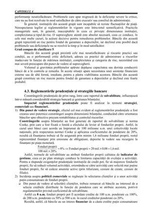 CAPITOLUL 4
performanţe nesatisfăcătoare. Problemele care apar migrează de la deficienţe severe la critice,
care nu au fost rezolvate în mod satisfăcător de către executiv sau consiliul de administraţie.
        În general, instituţiile din această grupă sunt incapabile să reziste fluctuaţiilor de piaţă.
Nerespectarea legilor şi reglementărilor în vigoare este întru-totul semnificativă. Practicile
manageriale sunt, în general, inacceptabile în ceea ce priveşte dimensiunea instituţiei,
complexitatea şi tipul de risc. O supraveghere atentă este absolut necesară, ceea ce conduce, în
cele mai multe cazuri, la acţiuni decisive pentru remedierea problemelor. Băncile din această
grupă reprezintă un risc pentru fondul de garantare a depozitelor, iar declinul este posibil dacă
problemele sau deficienţele nu se rezolvă la timp şi în mod satisfăcător.
Grad compus de clasificare 5
        Băncile din această grupă prezintă cele mai nesatisfăcătoare şi riscante practici sau
condiţii, au o performanţă critic deficitară, adesea cu practici de administrare a riscurilor
inadecvate în funcţie de mărimea instituţiei, complexitatea şi categoria de risc, necesitând cea
mai severă preocupare din punct de vedere al supravegherii.
        Volumul şi gravitatea problemelor apărute depăşesc capacitatea sau dorinţa conducerii
băncii de a le controla şi remedia. În aceste situaţii apare necesitatea unei asistenţe financiare
externe sau de altă formă, imediate, pentru a păstra viabilitatea acestora. Băncile din această
grupă constituie un risc maxim pentru fondul de garantare a depozitelor şi declinul este foarte
probabil.

       4.3. Reglementările prudenţiale şi strategiile bancare
         Constrângerile prudenţiale de prim rang, între care raportul de solvabilitate, influenţează
într-o măsură considerabilă strategia bancară şi gestiunea bilanţului.
         Impactul reglementărilor prudenţiale poate fi analizat în termeni strategici,
comerciali sau financiari.
1) Din punct de vedere strategic, efectul cel mai evident al reglementărilor prudenţiale a fost
    crearea unei puternice constrângeri asupra dimensiunii bilanţului, conducând către orientarea
    băncilor spre obiective precum rentabilitatea şi controlul riscurilor.
    Constrângerile asupra bilanţului au fost generate de raportul de solvabilitate şi norma
    Cooke, prin care a fost fixată o limită a efectului de levier al fondurilor proprii. Astfel, în
    cazul unei bănci care acorda un împrumut de 100 milioane u.m. unei colectivităţi locale
    naţionale, prin respectarea normei Cooke şi aplicarea coeficientului de ponderare de 20%,
    rezultă că finanţarea trebuie să fie asigurată prin minim 1,6 milioane fonduri proprii, restul
    reprezentând finanţare prin emisiune de obligaţiuni, depozite la vedere sau recurgere la
    finanţare pe piaţa monetară.
                    Fonduri proprii
                                     = 8% Þ Fonduri proprii = 20 mil. × 0,08 = 1,6 mil.
                     100 mil. × 20%
         Astfel, normele de solvabilitate au atribuit fondurilor proprii calitatea de indicator de
    gestiune, ceea ce pe plan strategic conduce la limitarea capacităţii de evoluţie a activităţii.
    Pentru a răspunde exigenţelor prudenţiale instituţiile de credit pot, fie să majoreze fondurile
    proprii, fie să reducă volumul activităţii, orientându-se către activităţi care solicită mai puţine
    fonduri proprii, fie să cedeze anumite active (prin titlurizare, cesiuni de create, cesiuni de
    filiale).
2) Incidenţa asupra politicii comerciale se regăseşte în selectarea clienţilor şi a unor activităţi
    puţin consumatoare de fonduri proprii.
        Din punct de vedere al selectării clienţilor, trebuie remarcat că băncile au interesul de a
        selecta creditele distribuite în funcţie de ponderea care se atribuie acestora, potrivit
        regulamentelor privind coeficientul de solvabilitate.
         Astfel cu 8 u.m. fonduri proprii pot fi acordate credite de 100 u.m. ponderate cu 100%,
        de 200 u.m. ponderate cu 50% şi 500 u.m. în cazul creditelor ponderate cu 20%.
         Rezultă, astfel, că băncile au un interes financiar de a căuta credite puţin consumatoare
 