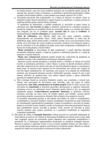 Riscurile şi prudenţa bancară. Performanţe bancare
      de fonduri proprii, cum este cazul creditelor ipotecare sau al creditelor pentru leasing. În
      anumite ţări, precum Franţa şi Germania, se manifestă o preferinţă sporită pentru credite
      acordate colectivităţilor publice, a căror pondere este redusă, respectiv 0% şi 20%.
      Necesitatea prevăzută prin reglementări, ca o bancă să afecteze un anumit volum al
      fondurilor proprii tuturor utilizatorilor, impune luarea în considerare a costului acestora în
      stabilirea tarifelor pentru ofertele făcute clientelei.
       O modalitate de determinare a tarifării produselor şi serviciilor ar putea consta în
      calcularea unei rate teoretice de ieşire a creditelor, pornind de la o abordare normativă,
      urmată de compararea cu condiţiile oferite de concurenţă, pentru a se constata dacă banca
      este integrată, sau nu, în condiţiile pieţei. Această rată de ieşire a creditelor se
      fundamentează pe rata de refinanţare şi o marjă normativă.
       Rata de refinanţare este diferită, după cum este cazul creditelor acordate
      întreprinderilor sau persoanelor fizice. Astfel, pentru întreprinderi se reţine rata de
      dobândă pe piaţă, pentru durata medie a creditului acordat, iar în cazul persoanelor fizice
      trebuie să se ţină seama de costul complet al resurselor clientelei (cost financiar mediu şi
      cost de colectare) şi de rata dobânzii pe piaţă, aceste două componente combinându-se în
      funcţie de situaţia proprie a fiecărei bănci.
       Marja normativă se descompune în trei componente: o marjă specifică destinată
      remunerării fondurilor proprii, o marjă de acoperire a cheltuielile generale şi o marjă de
      acoperire a riscului financiar.
       Marja care remunerează fondurile proprii rezultă din coeficientul de ponderare al
      creditului acordat şi din rentabilitatea dorită pentru fondurile proprii.
       Aplicarea acestei metode presupune o anumită notare a clientelei, în funcţie de nivelul
      riscului şi actualizarea periodică a valorii. Banca va putea să decidă orientarea politicii
      sale către categoriile de risc pentru care este cel mai bine plasată în raport cu concurenţa şi
      poate alege, în interiorul unei categorii de risc determinată, acei clienţi care asigură cel
      mai bun raport randament/risc. De asemenea, este necesar să se dispună de contabilitate
      analitică, care să permită afectarea corectă a cheltuielilor generale, situaţie în care se pot
      măsura eforturile de productivitate, care trebuie depuse pentru a ajusta cheltuielile
      generale la condiţiile tarifare ale pieţei.
      Într-o strategie bazată pe economia fondurilor proprii, care constituţie o resursă rară,
      băncile sunt preocupate de dezvoltarea unor activităţi, care, din punct de vedere
      regulamentar, sunt slabe consumatoare de fonduri proprii. Poate fi citată, în acest sens
      activitatea de consultanţă în domeniul gestionării patrimoniilor şi ingineria financiară.
      Asemenea servicii nu antrenează riscuri financiare pentru bancă şi nici nu angajează
      capitalurile proprii. Comercializarea produselor financiare şi gestiunea activelor
      constituie activităţi ale căror nevoi de fonduri proprii sunt limitate; acestea permit
      dezvoltarea relaţiilor comerciale cu clientela, fără ca băncile să-şi majoreze riscurile.
      O deosebită importanţă prezintă şi dezvoltarea activităţilor de piaţă şi extrabilanţiere,
      considerându-se incorectă fondarea creşterii excepţionale înregistrate pe piaţa financiară
      pe constrângerile reglementărilor prudenţiale. Luarea în considerare a nevoilor de fonduri
      proprii şi a costului acestor fonduri a condus la localizarea interesului gestionarilor bancari
      spre rentabilitatea acestor activităţi şi produse. Noile sectoare de activitate ar putea
      concilia căutarea unei creşteri accelerate cu o puternică rentabilitate şi respectarea
      exigenţelor prudenţiale.
3) Din punct de vedere al strategiei financiare, trebuie precizat că o perioadă îndelungată de
   timp, băncile au jucat un rol esenţial în structurarea finanţărilor pe termen scurt şi lung, după
   care exigenţele sporite ale acţionarilor pentru obţinerea unei remunerări satisfăcătoare a
   aporturilor lor şi îndrumarea reglementărilor prudenţiale au modificat strategiile bancare.
   Punerea în aplicare a raportului Cooke a avut ca reacţie imediată căutarea, de către bănci, a
   unor metode pentru majorarea rapidă şi semnificativă a fondurilor proprii. Băncile au realizat
   majorări de capital sau au procedat la emisiunea de titluri subordonate.
 