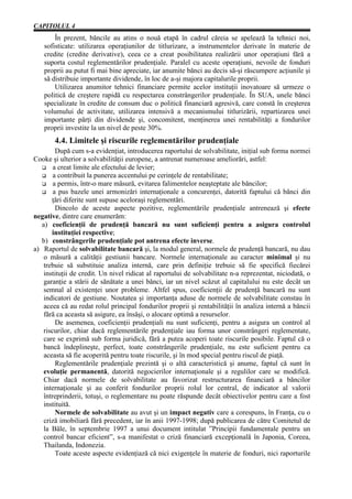 CAPITOLUL 4
       În prezent, băncile au atins o nouă etapă în cadrul căreia se apelează la tehnici noi,
   sofisticate: utilizarea operaţiunilor de titlurizare, a instrumentelor derivate în materie de
   credite (credite derivative), ceea ce a creat posibilitatea realizării unor operaţiuni fără a
   suporta costul reglementărilor prudenţiale. Paralel cu aceste operaţiuni, nevoile de fonduri
   proprii au putut fi mai bine apreciate, iar anumite bănci au decis să-şi răscumpere acţiunile şi
   să distribuie importante dividende, în loc de a-şi majora capitalurile proprii.
       Utilizarea anumitor tehnici financiare permite acelor instituţii inovatoare să urmeze o
   politică de creştere rapidă cu respectarea constrângerilor prudenţiale. În SUA, unele bănci
   specializate în credite de consum duc o politică financiară agresivă, care constă în creşterea
   volumului de activitate, utilizarea intensivă a mecanismului titlurizării, repartizarea unei
   importante părţi din dividende şi, concomitent, menţinerea unei rentabilităţi a fondurilor
   proprii investite la un nivel de peste 30%.
       4.4. Limitele şi riscurile reglementărilor prudenţiale
         După cum s-a evidenţiat, introducerea raportului de solvabilitate, iniţial sub forma normei
Cooke şi ulterior a solvabilităţii europene, a antrenat numeroase ameliorări, astfel:
        a creat limite ale efectului de levier;
        a contribuit la punerea accentului pe cerinţele de rentabilitate;
        a permis, într-o mare măsură, evitarea falimentelor neaşteptate ale băncilor;
        a pus bazele unei armonizări internaţionale a concurenţei, datorită faptului că bănci din
       ţări diferite sunt supuse aceloraşi reglementări.
         Dincolo de aceste aspecte pozitive, reglementările prudenţiale antrenează şi efecte
negative, dintre care enumerăm:
   a) coeficienţii de prudenţă bancară nu sunt suficienţi pentru a asigura controlul
       instituţiei respective;
   b) constrângerile prudenţiale pot antrena efecte inverse.
a) Raportul de solvabilitate bancară şi, la modul general, normele de prudenţă bancară, nu dau
    o măsură a calităţii gestiunii bancare. Normele internaţionale au caracter minimal şi nu
    trebuie să substituie analiza internă, care prin definiţie trebuie să fie specifică fiecărei
    instituţii de credit. Un nivel ridicat al raportului de solvabilitate n-a reprezentat, niciodată, o
    garanţie a stării de sănătate a unei bănci, iar un nivel scăzut al capitalului nu este decât un
    semnal al existenţei unor probleme. Altfel spus, coeficienţii de prudenţă bancară nu sunt
    indicatori de gestiune. Noutatea şi importanţa aduse de normele de solvabilitate constau în
    aceea că au redat rolul principal fondurilor proprii şi rentabilităţii în analiza internă a băncii
    fără ca aceasta să asigure, ea însăşi, o alocare optimă a resurselor.
         De asemenea, coeficienţii prudenţiali nu sunt suficienţi, pentru a asigura un control al
    riscurilor, chiar dacă reglementările prudenţiale iau forma unor constrângeri reglementate,
    care se exprimă sub forma juridică, fără a putea acoperi toate riscurile posibile. Faptul că o
    bancă îndeplineşte, perfect, toate constrângerile prudenţiale, nu este suficient pentru ca
    aceasta să fie acoperită pentru toate riscurile, şi în mod special pentru riscul de piaţă.
         Reglementările prudenţiale prezintă şi o altă caracteristică şi anume, faptul că sunt în
    evoluţie permanentă, datorită negocierilor internaţionale şi a regulilor care se modifică.
    Chiar dacă normele de solvabilitate au favorizat restructurarea financiară a băncilor
    internaţionale şi au conferit fondurilor proprii rolul lor central, de indicator al valorii
    întreprinderii, totuşi, o reglementare nu poate răspunde decât obiectivelor pentru care a fost
    instituită.
         Normele de solvabilitate au avut şi un impact negativ care a corespuns, în Franţa, cu o
    criză imobiliară fără precedent, iar în anii 1997-1998; după publicarea de către Comitetul de
    la Bâle, în septembrie 1997 a unui document intitulat ”Principii fundamentale pentru un
    control bancar eficient”, s-a manifestat o criză financiară excepţională în Japonia, Coreea,
    Thailanda, Indonezia.
         Toate aceste aspecte evidenţiază că nici exigenţele în materie de fonduri, nici raporturile
 