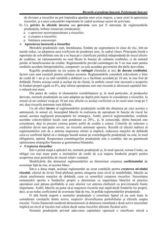 Riscurile şi prudenţa bancară. Performanţe bancare
    de divizare a riscurilor nu pot împiedica apariţia unor crize majore, a unor erori în aprecierea
    riscurilor, şi a unor concentrări importante în cadrul aceluiaşi sector de activitate.
b) Cu privire la efectele inverse sau perverse care pot fi antrenate de reglementările
    prudenţiale, trebuie remarcate următoarele:
        o apreciere necorespunzătoare a riscurilor;
        o creştere a riscurilor;
        limitarea concurenţei.
Ø Aprecierea incorectă a riscurilor
         Metodele prudenţiale sunt, întotdeauna, fondate pe segmentarea în clase de risc, într-un
număr redus, cu adoptarea unui coeficient de ponderare unic, în cadrul clasei. Principala limită a
raportului de solvabilitate este de a se baza pe o clasificare juridică independentă de riscul efectiv
de creditare, iar raţionamentele nu sunt făcute în funcţie de calitatea creditului, ci de statutul
juridic al beneficiarului de credite. Reglementările prevăd constrângeri de 5 ori mai mari pentru
creditele acordate întreprinderilor, comparativ cu cele acordate guvernelor din ţările dezvoltate.
         Regulile prudenţiale nu ţin seama de ratingul clientului şi nici de durata creditului,
factori care sunt esenţiali pentru calitatea acestuia. Reglementările consideră echivalente o linie
de credit de 1 an şi cu rată variabilă a dobânzii cu o facilitate acordată pe 10 ani, la rata fixă de
dobândă. Pentru aceeaşi sumă şi acelaşi tip de clienţi, în ambele cazuri este necesară o acoperire
în fonduri proprii egală cu 8%, deşi ultima operaţiune este mai riscantă şi afectează capitalul într-
o măsură mai mare.
         Din punct de vedere al elementelor extrabilanţiere şi, în mod particular, al produselor
derivate, normele prudenţiale nu sunt adaptate pe deplin prin luarea în considerare a riscurilor, în
sensul că un contract swap pe 10 ani este afectat cu acelaşi coeficient ca în cazul unui swap pe 5
ani, deşi riscurile antrenate sunt diferite.
         Un alt efect invers al reglementărilor prudenţiale rezidă din dinamica pe care acestea o
antrenează, în sensul că, încurajând băncile în realizarea de operaţiuni în funcţie de riscul lor
actual, acestea neglijează preocupările lor strategice. Astfel, potrivit reglementărilor, creditele
acordate colectivităţilor locale sunt ponderate cu 20%., şi, în consecinţă, oferta bancară este
crescătoare, deşi în prezent cererea pentru astfel de credite a scăzut. Criteriile de selectare a
creditelor devin mai puţin severe, iar riscurile antrenate sporesc. Rezultă că efectul indirect al
reglementărilor este de a antrena majorarea ofertei şi implicit, reducerea marjelor de dobândă
ceea ce confirmă faptul că o strategie bazată numai pe constrângerile prudenţiale nu este, în mod
obligatoriu, optimă. Respectarea constrângerilor prudenţiale este o condiţie, dar nu garantează
optimizarea strategiilor bancare şi gestionarea bilanţului.
Ø Creşterea riscurilor
         Într-o primă etapă a aplicării lor, normele prudenţiale şi, în mod special, norma Cooke, au
obligat cea mai mare parte a instituţiilor de credit de a-şi majora fondurile proprii pentru
acoperirea unui portofoliu de riscuri relativ constant.
         Modificările din domeniul reglementărilor au determinat creşterea coeficientului de
aversiune faţă de risc, al acestor bănci.
         Într-o a doua etapă, aceleaşi reglementări au creat condiţiile pentru creşterea nivelului
riscului; efectul de levier fiind plafonat pentru atingerea unui nivel al rentabilităţii, băncile au
căutat ameliorarea marjelor de dobândă, ceea ce semnifică creşterea riscurilor. Necesitatea
remunerării sporite a fondurilor proprii a determinat ca majoritatea băncilor să practice
operaţiuni care păreau profitabile şi care ulterior vor antrena cheltuieli cu previzioanele foarte
importante. Astfel, băncile au putut să-şi majoreze riscurile mai rapid decât fondurile lor proprii,
deci, şi-au redus coeficientul de aversiune faţă de risc, în pofida reglementărilor prudenţiale.
         O altă limită majoră a normelor prudenţiale o constituie faptul că nu sunt luate în
considerare corelaţiile dintre active, respectiv diversificarea portofoliului şi efectele asupra
riscului. Teoria financiară modernă demonstrează că deţinerea simultană a două active necorelate
implică un nivel al riscului mai scăzut decât suma riscurilor aferente fiecărui activ.
         Normele prudenţiale privind adecvarea capitalului operează o clasificare strictă a
 