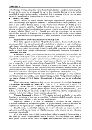 CAPITOLUL 4
portofoliilor pe tipuri de active şi nu permit luarea în considerare a corelaţiilor dintre categoriile
de risc. Aceste norme nu privilegiază, în nici un fel, instituţiile bancare ce îşi diversifică
portofoliul de active (acţiuni, credite, obligaţiuni), deşi o asemenea strategie este mai puţin
riscantă decât cea bazată pe un singur instrument sau o singură piaţă.
Ø Limitarea concurenţei
         Datorită faptului că impun anumite constrângeri, reglementările prudenţiale creează
limite ale concurenţei, prin impunerea de bariere la intrare în domeniul activităţii bancare. Orice
creare a unei instituţii bancare trebuie să facă obiectul unei autorizări, ca dealtfel şi orice
modificare a structurii capitalului. Procedura de autorizare impune , pe de o parte un capital
minim şi aprobarea unui program de activitate, precum şi existenţa unui acţionar de referinţă care
să asigure soliditate băncii respective. Datorită unor astfel de constrângeri, tot mai puţine
instituţii obţin autorizări de funcţionare, iar supravieţuirea micilor bănci devine precară, ceea ce
conduce la aprecierea controlului prudenţial ca factor suplimentar de concentrare a profesiei
bancare.
         Reglementările prudenţiale şi concurenţa internaţională
         Unul dintre aspectele esenţiale ale “dispozitivului” prudenţial îl constituie tendinţa de a
armoniza condiţiile concurenţei internaţionale, prin înlăturarea situaţiilor în care o instituţie de
credit riscantă afectează rentabilitatea celorlalţi participanţi pe piaţă, sau piaţa în ansamblul său.
Eforturile de convergenţă internaţională în materie prudenţială, evidenţiază o serie de aspecte
politice şi tehnice dintre care cele mai importante ce se circumscriu domeniului de activitate al
Comitetului de la Bâle.
         Comitelul de la Bâle a fost creat în anul 1974 de către guvernatorii băncilor centrale din
ţările membre ale Grupului celor 10 (incluzând cele mai dezvoltate ţări), în vederea iniţierii
cooperării în materie de supraveghere a instituţiilor de credit cu caracter internaţional.
         În prezent, acest comitet regrupează reprezentanţi ai băncilor centrale şi autorităţi de
control bancar din 12 ţări: Germania, Belgia, Canada, SUA, Franţa, Italia, Japonia, Ţările de
Jos, Marea Britanie, Suedia, Luxemburg, Elveţia, şi se reuneşte în general,, de 4 ori pe an.
Lucrările sunt pregătite în cadrul unor subgrupe tehnice care elaborează rapoarte supuse spre
aprobare unui Comitet, al guvernatorilor băncilor centrale şi care determină orientări majore.
Secretariatul comitetului este asigurat de către Banca Reglementelor Internaţionale (BRI).
         Comitetul formulează recomandări care n-au caracter de constrângeri, în sensul că fiecare
autoritate monetară naţională ţine seama de propriile reglementări. Principalele recomandări au
vizat supravegherea activităţii bancare internaţionale şi fixarea unor norme prudenţiale
minime.
         Un alt organism cu important rol în cooperarea internaţională îl reprezintă Organizaţia
Internaţională a Comisiilor de Valori (OICV) creată în 1983 şi care cuprinde, în prezent, 136
de membri. Comitetul executiv al acestui organism este constituit din autorităţile ţărilor:
Argentina, Australia, SUA, Germania, Franţa, Japonia, Polonia, Canada, Marea Britanie, Africa
de Sud, Taiwan, Belgia, iar obiectivele esenţiale sunt următoarele: sporirea integrităţii pieţei,
asigurarea protecţiei investiţiilor, promovarea internaţionalizării.
         Uniunea Europeană a definit, în 1996, regulile aplicabile produselor şi serviciilor
financiare, orientându-se în funcţie de recomandările Comitetului de la Bâle, dar diferenţiindu-se
prin anumite dispoziţii tehnice şi prin caracterul lor obligatoriu.
         Importanţa concretă a lucrărilor de armonizare a modificat, în mod substanţial,
exercitarea competenţelor autorităţilor naţionale. În spaţiul european, autorităţile naţionale pot
adopta măsuri mai riguroase decât cele prezente în textele reglementărilor internaţionale.
         Rezultă, astfel, că autorităţile naţionale îşi conservă libertatea de iniţiativă pentru a
reglementa condiţiile de exercitare a activităţii bancare, care nu fac obiectul nici unei măsuri de
armonizare internaţională.
         Cu privire la acest aspect, trebuie remarcat faptul că între preocupările Comitetului de la
Bâle şi cele ale Uniunii Europene există o serie de diferenţieri, în primul rând de natură politică.
Astfel, primul organism este un comitet de experţi internaţionali cu obiective tehnice pentru
 