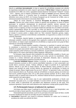 Riscurile şi prudenţa bancară. Performanţe bancare
băncile cu activitate internaţională, în timp ce raportul de solvabilitate european este calculat
de majoritatea instituţiilor de credit, respectiv aproximativ 1700 de bănci. Câmpul de aplicare al
acordurilor de la Bâle este extins, regrupând sistemul financiar internaţional “trilateral”: Europa
– SUA – Japonia, ceea ce impune Comitetului de la Bâle un caracter universal. Datorită sferei
de cuprindere diferite şi a riscurilor luate în considerare, există diferenţe între conţinutul
diferitelor texte emise de OICV, de Uniunea Europeană sau de Comitetul de la Bâle, ceea ce
antrenează anumite distorsiuni în concurenţa dintre bănci.
         Alături de aceste diferenţe se manifestă divergenţa de interese şi divergenţele
culturale. Căutarea unei soluţii comune conduce la apariţia unor probleme, în sensul că fiecare
participant la acordurile internaţionale îşi promovează propriile interese naţionale sau
internaţionale. Astfel, separarea între băncile de afaceri şi băncile de depozit care constituie
tradiţie în SUA şi Japonia, în timp ce în Europa modelul de referinţă este cel al băncii universale,
explică reglementările diferite ale activităţii cu titluri ale băncilor, şi implicit supravegherea
riscului de rată a dobânzii. Fiecare ţară are propria sa tradiţie în domeniul reglementărilor şi ezită
să renunţe la acestea pentru a adopta unele noi. Între sistemele financiare german, englez,
francez, japonez şi american există diferenţe considerabile, iar negocierile au condus la revizuiri
culturale importante.
         De asemenea, datorită faptului că raporturile prudenţiale sunt calculate pornind de la
informaţii contabile, rezultă că divergenţele între regimurile contabile ale diferitelor ţări au, în
mod indirect, un impact asupra raporturilor de solvabilitate şi asupra poziţiei unui grup de bănci
naţionale în concurenţă internaţională.
         Libertatea în fixarea regulilor contabile şi financiare se manifestă, în special, prin luarea
în considerare a rezervelor şi a plusvalorii latente. Astfel, băncile japoneze integrează în
fondurile lor proprii plusvalorile latente asupra activelor imobilizate evaluate la preţ de piaţă şi
asupra acţiunilor cotate la bursă şi a activelor imobilizate. Aceasta permite ameliorarea raportului
Cooke până la 10% atunci când indicele Nikkei depăşeşte 1000 puncte.
         În Germania, legea bancară oferă instituţiilor de credit facilităţi contabile şi fiscale care
permit constituirea de provizioane, iar băncile îşi pot evalua activele lor (imobilizări, titluri,
creanţe) la o valoare inferioară celei prevăzute în dispoziţiile obişnuite, dacă o asemenea
evaluare este necesară pentru acoperirea riscurilor bancare.
         Controlul lichidităţii bancare rămâne, în prezent, în afara eforturilor de armonizare,
întrucât măsurarea acestuia se află în sarcina autorităţilor naţionale, cu toate consecinţele care
rezultă dintr-o asemenea situaţie. Trebuie subliniat şi faptul că pornind de la reglementări
identice, băncile se pot afla în situaţii diferite. În Marea Britanie, banca centrală nu ezită a
impune unor instituţii de credit, niveluri diferite ale raportului de solvabilitate, în funcţie de
situaţie lor proprie. Banca Angliei poate fixa un nivel “obiectiv” al raportului Cooke, care trebuie
atins în decursul câtorva ani. În prezent, ratele de solvabilitate se situează, adesea, la niveluri mai
mari de 8%, putând înregistra chiar 15% şi 20% pentru anumite instituţii. În SUA, atunci când
raportul Cooke se situează sub nivelul de 6%, Sistemul Federal de Rezerve plasează instituţia de
credit respectivă sub supraveghere.
         În sens invers, au fost create zone în care reglementările prudenţiale şi fiscale sunt
interpretate mai puţin sever, cu scopul înfiinţării, în aceste teritorii, de noi activităţi financiare.
Se asistă, astfel, la delocalizări ale activităţilor prin deplasarea acestora pe alte pieţe. Prin
asemenea operaţiuni, fiecare ţară caută obţinerea unor importante avantaje pentru propriile bănci.
       4.5. Performanţele bancare şi indicatori de exprimare
        Activitatea unei bănci poate fi analizată în mod similar cu cea a unei întreprinderi, care
exercită activităţi şi funcţii specifice, fiind reflectate în bilanţ şi extrabilanţier.
        Sintetizând aspectele prezentate cu privire la activitatea diverselor tipuri de bănci, rezultă
că acestea desfăşoară trei tipuri de activităţi care pot fi clasificate astfel:
a) intermediere financiară, care constă în colectarea fondurilor (la vedere sau la termen) şi
    acordarea de credite sau achiziţii de titluri;
 