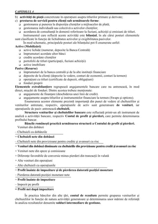 CAPITOLUL 4
b) activităţi de piaţă concretizate în operaţiuni asupra titlurilor primare şi derivate;
c) prestarea de servicii pentru clienţi sub următoarele forme:
        gestionarea şi punerea la dispoziţia clienţilor a mijloacelor de plată;
        gestionarea individuală sau colectivă a activelor clienţilor;
        acordarea de consultanţă în domenii referitoare la fuziuni, achiziţii şi emisiuni de titluri.
       Instrumentul care reflectă aceste activităţi este bilanţul, în ale cărui posturi elementele
sunt clasificate în funcţie de lichiditatea activelor şi exigibilitatea pasivelor.
       În mod schematic, principalele posturi ale bilanţului pot fi enumerate astfel:
Active (Mobilizări)
        active lichide (numerar, depozite la Banca Centrală)
        împrumuturi acordate altor bănci
        credite acordate clienţilor
        portofolii de titluri (participaţii, fuziuni achiziţii)
        active imobiliare
Pasive (Resurse)
        împrumuturi de la banca centrală şi de la alte instituţii financiare
        depozite de la clienţi (depozite la vedere, conturi de economii, conturi la termen)
        operaţiuni cu titluri (certificate de depozit, obligaţiuni)
        fonduri proprii
Elementele extrabilanţiere regrupează angajamentele bancare care nu antrenează, în mod
direct, mişcări de fonduri. Dintre acestea trebuie menţionate:
        angajamente de finanţare (deschiderea unei linii de credit).
        angajamente asupra titlurilor şi instrumentelor financiare la termen (Swaps şi options).
         Enumerarea acestor elemente prezintă importanţă din punct de vedere al cheltuielilor şi
veniturilor antrenate, respectiv, operaţiunile de activ sunt generatoare de venituri, iar
operaţiunile de pasiv antrenează cheltuieli.
         Structura veniturilor şi cheltuielilor bancare este reflectată printr-un alt instrument de
analiză a activităţii bancare, respectiv Contul de profit şi pierderi, care permite determinarea
profitului bancar.
         Băncile româneşti practică următoarea structură a Contului de profit şi pierderi.
  Venituri din dobânzi
– Cheltuieli cu dobânzile
= Cheltuieli nete din dobânzi
– Cheltuieli nete din provizioane pentru credite şi avansuri cu risc
= Venituri din dobânzi diminuate cu cheltuielile din provizioane pentru credit şi avansuri cu risc
+ Venituri nete din speze şi comisioane
+ Diferenţe favorabile de conversie minus pierderi din tranzacţii în valută
+ Alte venituri din operaţiuni
– Alte cheltuieli cu operaţiunile
= Profit înainte de impozitare şi de pierderea datorată poziţiei monetare
– Pierderea datorată poziţiei monetare nete
= Profit înainte de impozitare
– Impozit pe profit
= Profit net după impozitare
        În practica băncilor din alte ţări, contul de rezultate permite gruparea veniturilor şi
cheltuielilor în funcţie de natura activităţii generatoare şi determinarea unor mărimi de referinţă
în analiza rezultatelor denumite solduri intermediare de gestiune.
 