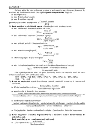 CAPITOLUL 4
         Pe baza soldurilor intermediare de gestiune şi a elementelor care figurează în contul de
rezultate, pot fi determinate ratele care exprimă performanţe bancare, respectiv:
       ratele profitului
       rate de exploatare bancare
       rate de gestiune bancară
                                           Cheltuieli generale
precum şi coeficientul de exploatare =
                                                   PNB
1) Pentru analiza profitabilităţii bancare, băncile determină următoarele rate:
       rata rentabilităţii economice (Return on Assets)
                                                  Profit net
                                       ROA =                  × 100
                                                Active totale
       rata rentabilităţii financiare (Return on Equity)
                                                   Profit net
                                       ROE =                     × 100
                                                Capital propriu
       rata utilizării activelor (Assets utilisations)
                                                Venituri totale
                                        AU =                    × 100
                                                 Active totale
       rata profitului (margin profit)
                                                   Profit net
                                        PM =                    × 100
                                                Venituri totale
       efectul de pârghie (Equity multiplier)
                                                       Active
                                                EM =
                                                       Capital
       rata veniturilor din dobânzi sau marja netă din dobânzi (Net Interest Margin)
                                  Venituri din dobânzi - cheltuieli cu dobânzile
                         NIM =
                                               Active valorificabile
         Din experienţa marilor bănci din ţările dezvoltate, rezultă că nivelurile medii ale unor
indicatori se situează între următoarele limite.
         ROA = [0,5% - 1%]; ROE = [10% - 16%]; PM = [5% - 15%]; AU = [7% - 12%];
         NIM = [3% - 10%]
2) Ratele de exploatare permit determinarea costului constituirii resurselor şi randamentul
    utilizărilor.
                                            dobânzi plãtite clientilor
       Costul mediu al depozitelor =                                    × 100
                                         valoarea medie a depozitelor
       costul mediu al fondurilor împrumutate =
               dobânzi plãtite clientilor + dobânzi pentru credite bancare + dobânzi aferente obligatiunilor
   =                                                                                                             × 100
       valoarea medie a depozitelor + valoarea împrumuturilor interbancare + valoarea împrumuturilor obligatorii


      randamentul mediul al creditelor =
     venituri credite acordate clientilor + venituri din credite interbancare + venituri din alte credite
   =
                       credite acordate clientilor + credite interbancare + alte credite

        Marja globală = Randamentul mediu al creditelor – Costul mediu a fondurilor împrumutate

3) Ratele de gestiune sau ratele de productivitate se determină la nivel de salariat sau de
   unitate bancară.
   Pentru salariaţi se pot calcula următorii indicatori:
                             Active medii
     Active pe salariat =
                          Numãr de salariati
 
