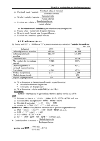 Riscurile şi prudenţa bancară. Performanţe bancare
                                     Cheltuieli totale de personal
      Cheltuieli medii / salariat =
                                         Numãr de salariati
                                      Depozite totale
      Nivelul creditelor / salariat =
                                      Numãr salariati
                                Rezultat net bancar
      Rezultat net / salariat =
                                  Numãr salariati

      La nivelul unităţilor bancare se pot determina indicatori precum:
      Credite totale / număr total de agenţii bancare;
      Depozite totale / număr total de agenţii bancare
      Rezultat net / număr de agenţii bancare

       4.6. Probleme rezolvate
1) Pentru anii 1997 şi 1998 banca “X” a prezentat următoarea situaţie a Contului de rezultate.
                                                                                      mil. u.m.
            Indicatori                       1997                            1998
 Dobânzi şi venituri asimilate             135.998                         168.353
 Dobânzi şi cheltuieli                     110.360                         138.259
 asimilate
 Comisioane nete                             9.117                          11.140
 Alte venituri din exploatarea              10.626                          10.693
 bancară
 Cheltuieli generale şi                     34.041                          40.432
 cheltuieli cu amortismente
 Provizioane                                14.386                          17.799
 Produse excepţionale                        2.471                           2.294
 Cheltuieli excepţionale                       –                              439
 Impozit asupra profitului                    273                           1.245

      Să se determine pe baza acestor elemente, pentru fiecare an:
         soldurile intermediare de gestiune
         coeficientul net de exploatare
      Să se determine evoluţia rentabilităţii acestei bănci
  Rezolvare:
       Soldurile intermediare de gestiune se determină pentru fiecare an, astfel:
1997
      Produsul net bancar = 135998 – 110360 + 9117 + 10626 = 45381 mul. u.m.
      Rezultatul brut de exploatare = 45381 – 34041 = 11340
      Rezultat de exploatare = 11340 – 14386 = - 3046
      rezultat net = -3046 + 2471 – 273 = -848 mil. u.m.
Pentru anul 1998 nivelul soldurilor intermediare de gestiune se prezintă astfel:
      PNB = 168353 – 138259 + 11140 + 10693 = 51927 mil. u.m.
      RBE = 51927 – 40432 = 11495
      RE = 11495 – 17799 = –6304
      RN = – 6304 + 2294 – 434 – 1245 = – 5689 mil. u.m.
                                 Cheltuieli generale
Ø Coeficientul de exploatare =
                                  Produs net bancar

                        34041 mil.
  pentru anul 1997 =               = 0,750
                        45381 mil.
 