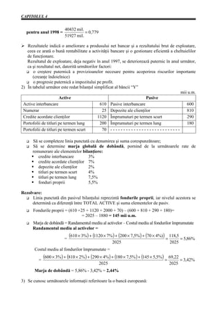 CAPITOLUL 4


                            40432 mil.
   pentru anul 1998 =                  = 0,779
                            51927 mil.

Ø Rezultatele indică o ameliorare a produsului net bancar şi a rezultatului brut de exploatare,
   ceea ce arată o bună rentabilitate a activităţii bancare şi o gestionare eficientă a cheltuielilor
   de funcţionare.
   Rezultatul de exploatare, deja negativ în anul 1997, se deteriorează puternic în anul următor,
   ca şi rezultatul net, datorită următorilor factori:
      o creştere puternică a provizioanelor necesare pentru acoperirea riscurilor importante
      (creanţe îndoielnice)
      o progresie puternică a impozitului pe profit.
2) În tabelul următor este redat bilanţul simplificat al băncii “Y”
                                                                                                         mii u.m.
                       Active                                                 Pasive
 Active interbancare                           610 Pasive interbancare                                      600
 Numerar                                        25 Depozite ale clienţilor                                  810
 Credite acordate clienţilor                 1120 Împrumuturi pe termen scurt                               290
 Portofolii de titluri pe termen lung          200 Împrumuturi pe termen lung                               180
 Portofolii de titluri pe termen scurt          70 - - - - - - - - - - - - - - - - - - - - - - - - - - -

       Să se completeze linia punctată cu denumirea şi suma corespunzătoare;
       Să se determine marja globală de dobândă, pornind de la următoarele rate de
       remunerare ale elementelor bilanţiere:
          credite interbancare        3%
          credite acordate clienţilor 7%
          depozite ale clienţilor     2%
          titluri pe termen scurt     4%
          titluri pe termen lung      7,5%
          fonduri proprii             5,5%

Rezolvare:
      Linia punctată din pasivul bilanţului reprezintă fondurile proprii, iar nivelul acestora se
     determină ca diferenţă între TOTAL ACTIVE şi suma elementelor de pasiv.
       Fondurile proprii = (610 +25 + 1120 + 2000 + 70) – (600 + 810 + 290 + 180)=
                                  = 2025 – 1880 = 145 mii u.m.
       Marja de dobândă = Randamentul mediu al activelor – Costul mediu al fondurilor împrumutate
       Randamentul mediu al activelor =

                            =
                                (610 × 3%) + (1120 × 7% ) + (200 × 7,5%) + (70 × 4%)) = 118,5 = 5,86%
                                                          2025                                  2025
        Costul mediu al fondurilor împrumutate =

           =
               (600 × 3%) + (810 × 2% ) + (290 × 4%) + (180 × 7,5% ) + (145 × 5,5%) = 69,22 = 3,42%
                                                  2025                                         2025
        Marja de dobândă = 5,86% - 3,42% = 2,44%

3) Se cunosc următoarele informaţii referitoare la o bancă europeană:
 